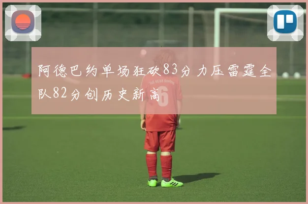 阿德巴约单场狂砍83分力压雷霆全队82分创历史新高
