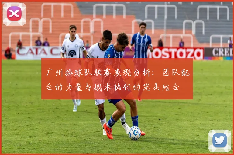 广州排球队联赛表现分析：团队配合的力量与战术执行的完美结合
