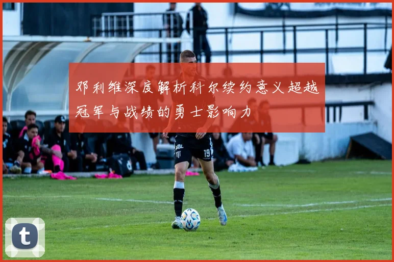 邓利维深度解析科尔续约意义超越冠军与战绩的勇士影响力