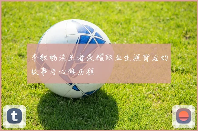李敏畅谈王者荣耀职业生涯背后的故事与心路历程