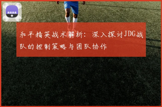和平精英战术解析：深入探讨JDG战队的控制策略与团队协作