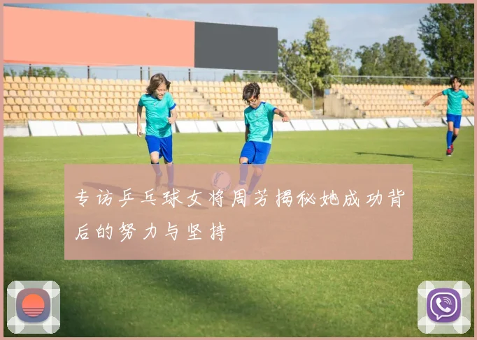 专访乒乓球女将周芳揭秘她成功背后的努力与坚持