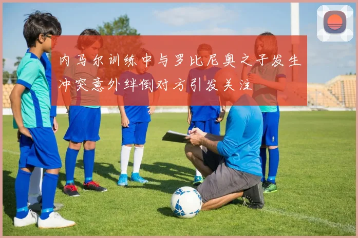 内马尔训练中与罗比尼奥之子发生冲突意外绊倒对方引发关注